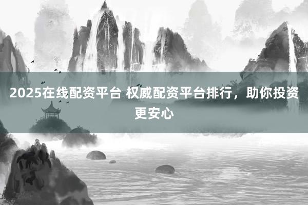2025在线配资平台 权威配资平台排行，助你投资更安心