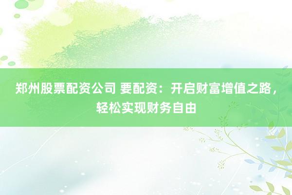 郑州股票配资公司 要配资：开启财富增值之路，轻松实现财务自由