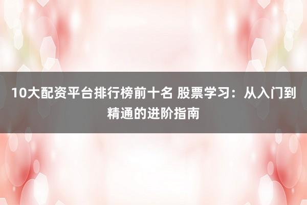 10大配资平台排行榜前十名 股票学习：从入门到精通的进阶指南