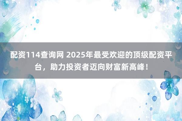 配资114查询网 2025年最受欢迎的顶级配资平台，助力投资者迈向财富新高峰！