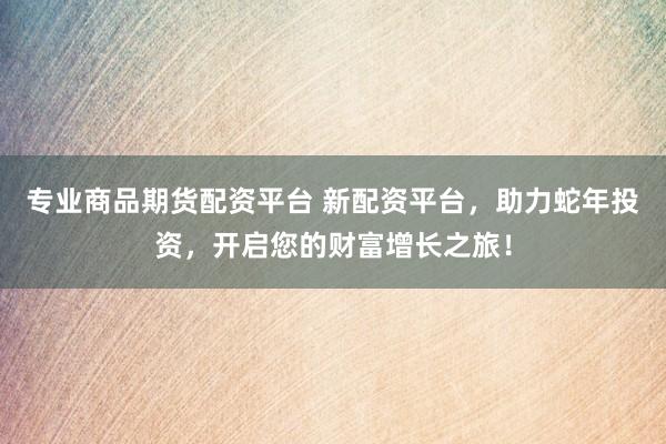 专业商品期货配资平台 新配资平台，助力蛇年投资，开启您的财富增长之旅！