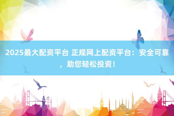 2025最大配资平台 正规网上配资平台：安全可靠，助您轻松投资！