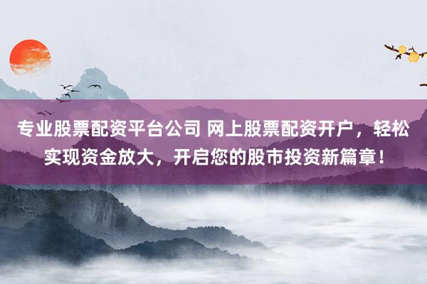 专业股票配资平台公司 网上股票配资开户，轻松实现资金放大，开启您的股市投资新篇章！