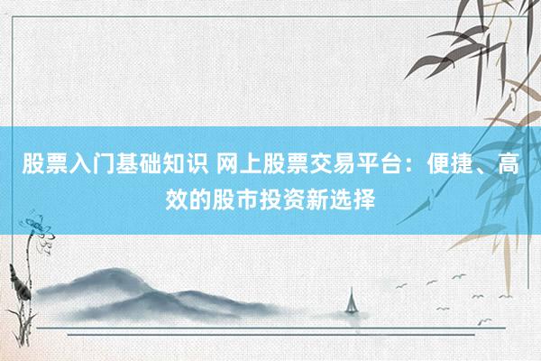 股票入门基础知识 网上股票交易平台：便捷、高效的股市投资新选择