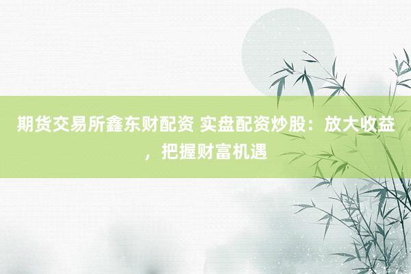 期货交易所鑫东财配资 实盘配资炒股：放大收益，把握财富机遇