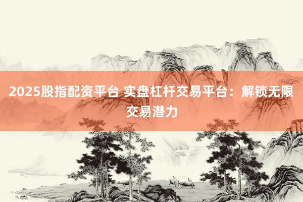 2025股指配资平台 实盘杠杆交易平台：解锁无限交易潜力