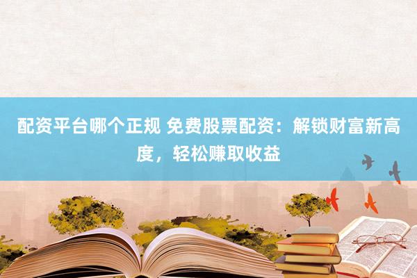 配资平台哪个正规 免费股票配资：解锁财富新高度，轻松赚取收益
