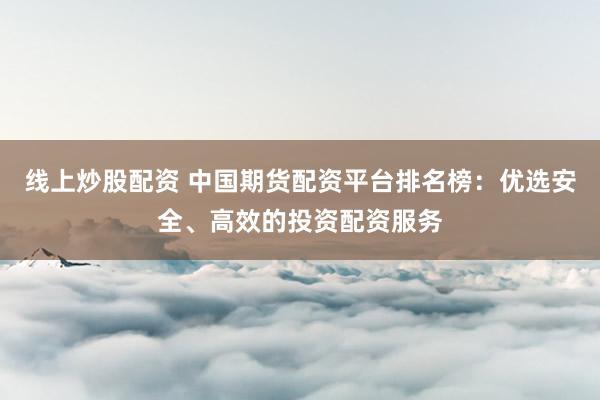 线上炒股配资 中国期货配资平台排名榜：优选安全、高效的投资配资服务