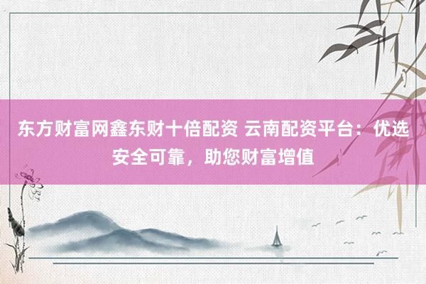 东方财富网鑫东财十倍配资 云南配资平台：优选安全可靠，助您财富增值