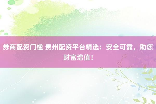 券商配资门槛 贵州配资平台精选：安全可靠，助您财富增值！