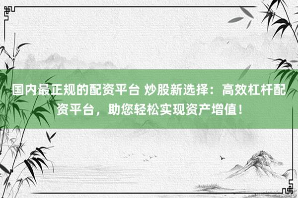 国内最正规的配资平台 炒股新选择：高效杠杆配资平台，助您轻松实现资产增值！
