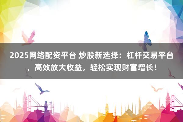 2025网络配资平台 炒股新选择：杠杆交易平台，高效放大收益，轻松实现财富增长！