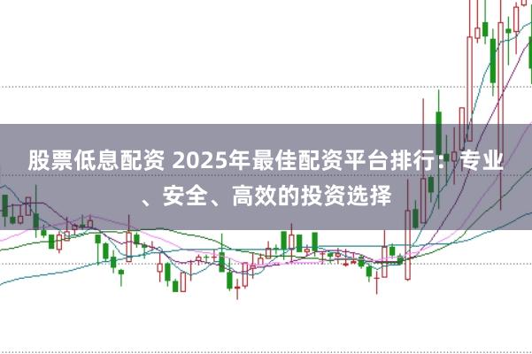 股票低息配资 2025年最佳配资平台排行：专业、安全、高效的投资选择