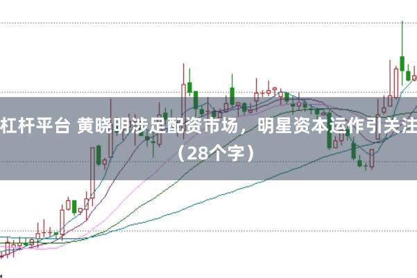 杠杆平台 黄晓明涉足配资市场，明星资本运作引关注 （28个字）
