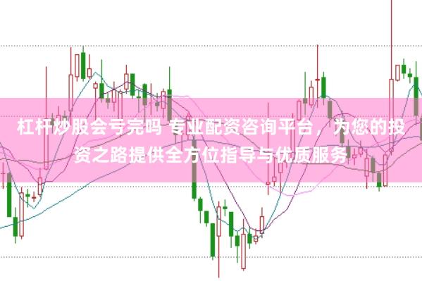 杠杆炒股会亏完吗 专业配资咨询平台，为您的投资之路提供全方位指导与优质服务