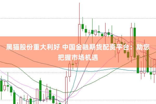 黑猫股份重大利好 中国金融期货配资平台：助您把握市场机遇