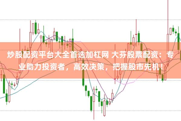 炒股配资平台大全首选加杠网 大芬股票配资：专业助力投资者，高效决策，把握股市先机！