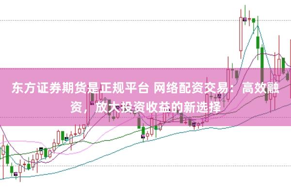 东方证券期货是正规平台 网络配资交易：高效融资，放大投资收益的新选择