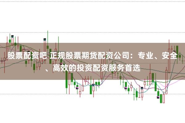 股票配资吧 正规股票期货配资公司：专业、安全、高效的投资配资服务首选