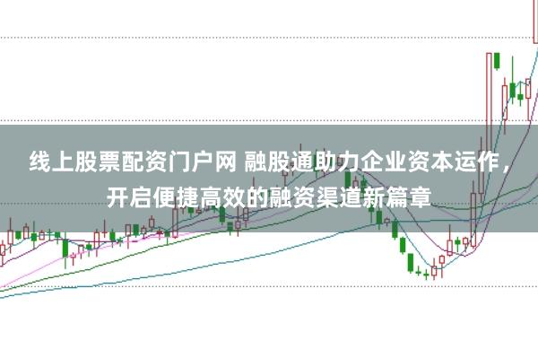 线上股票配资门户网 融股通助力企业资本运作，开启便捷高效的融资渠道新篇章