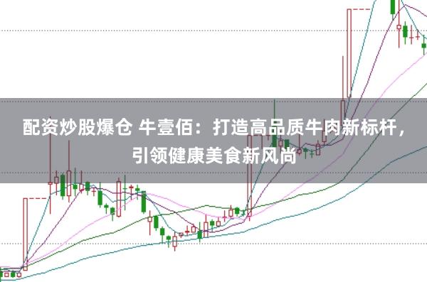 配资炒股爆仓 牛壹佰：打造高品质牛肉新标杆，引领健康美食新风尚
