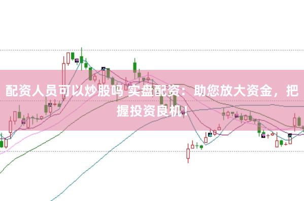 配资人员可以炒股吗 实盘配资：助您放大资金，把握投资良机！