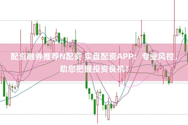 配资融券推荐N配资 实盘配资APP：专业风控，助您把握投资良机！