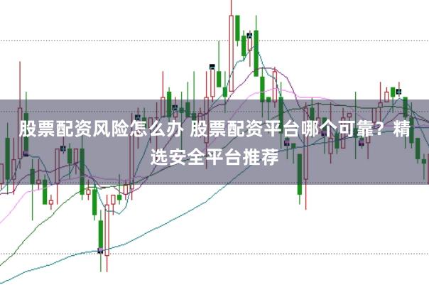 股票配资风险怎么办 股票配资平台哪个可靠？精选安全平台推荐
