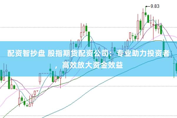 配资智抄盘 股指期货配资公司：专业助力投资者，高效放大资金效益