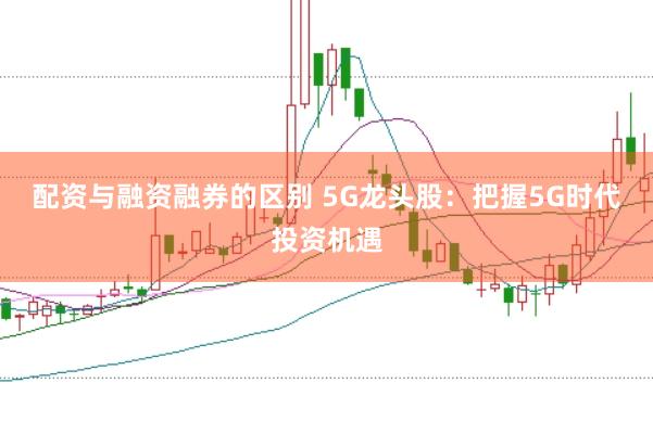 配资与融资融券的区别 5G龙头股：把握5G时代投资机遇