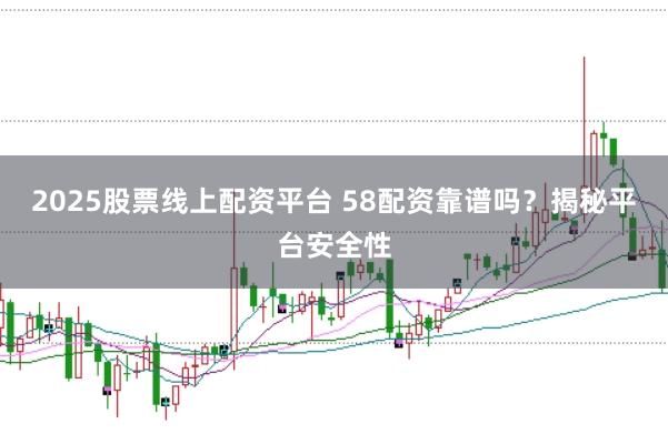 2025股票线上配资平台 58配资靠谱吗？揭秘平台安全性