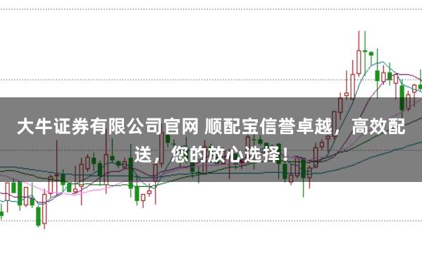 大牛证券有限公司官网 顺配宝信誉卓越，高效配送，您的放心选择！