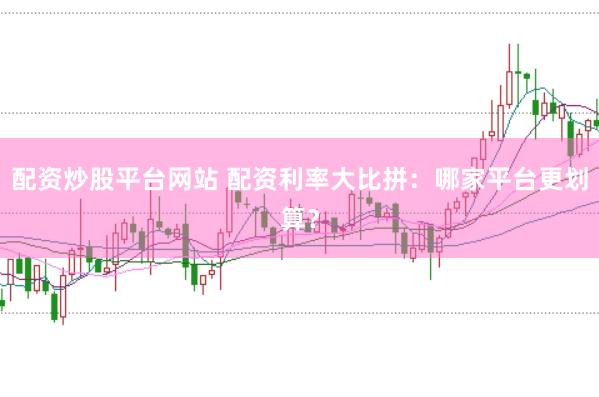 配资炒股平台网站 配资利率大比拼：哪家平台更划算？
