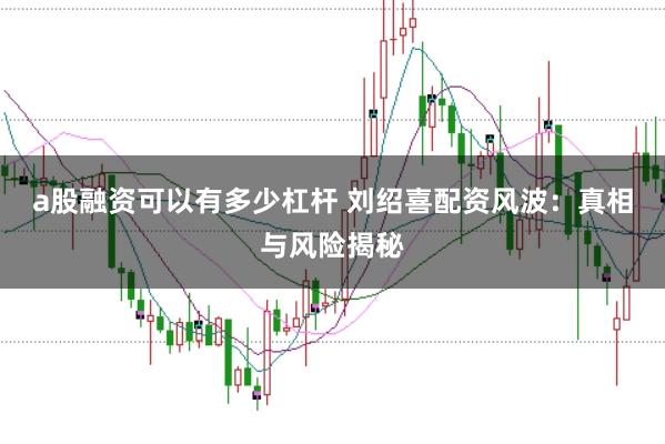 a股融资可以有多少杠杆 刘绍喜配资风波：真相与风险揭秘