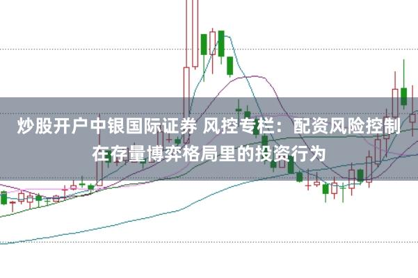 炒股开户中银国际证券 风控专栏:配资风险控制在存量博弈格局里的投资行为