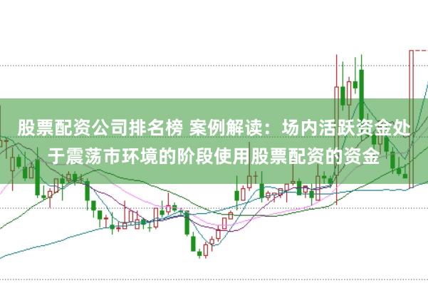 股票配资公司排名榜 案例解读:场内活跃资金处于震荡市环境的阶段使用股票配资的资金
