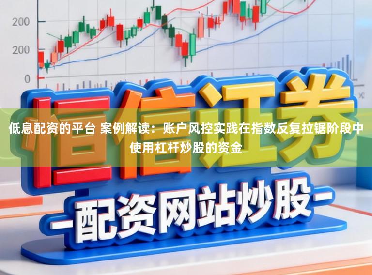 低息配资的平台 案例解读：账户风控实践在指数反复拉锯阶段中使用杠杆炒股的资金