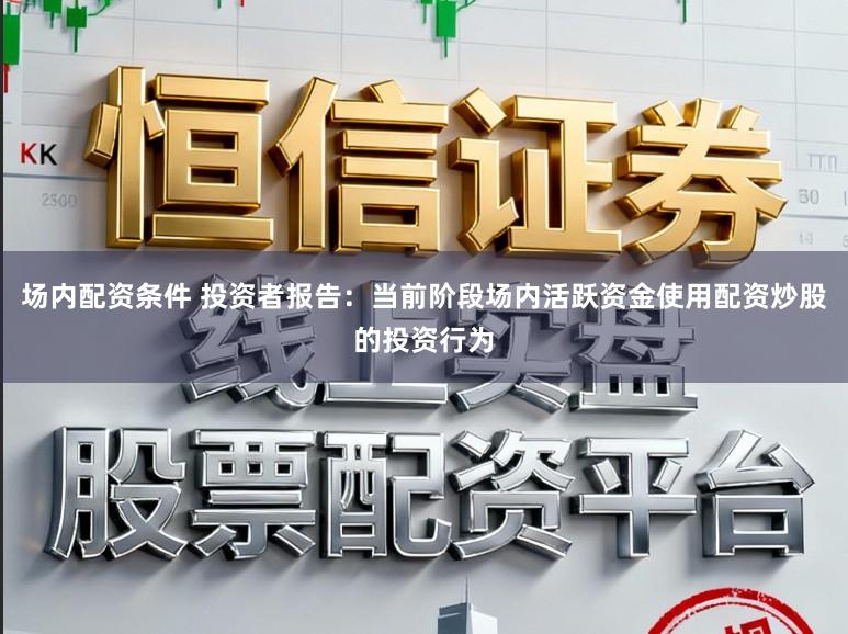 场内配资条件 投资者报告:当前阶段场内活跃资金使用配资炒股的投资行为