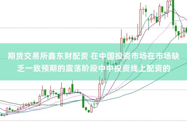 期货交易所鑫东财配资 在中国投资市场在市场缺乏一致预期的震荡阶段中中投资线上配资的