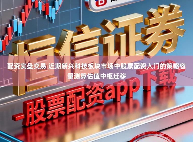 配资实盘交易 近期新兴科技板块市场中股票配资入门的策略容量测算估值中枢迁移