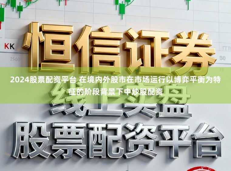 2024股票配资平台 在境内外股市在市场运行以博弈平衡为特征的阶段背景下中炒股配资