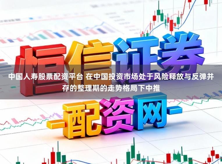 中国人寿股票配资平台 在中国投资市场处于风险释放与反弹并存的整理期的走势格局下中推