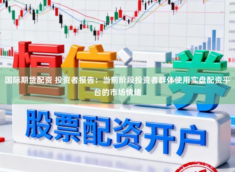 国际期货配资 投资者报告：当前阶段投资者群体使用实盘配资平台的市场情绪