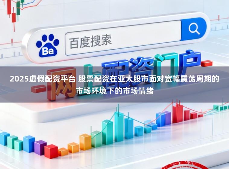2025虚假配资平台 股票配资在亚太股市面对宽幅震荡周期的市场环境下的市场情绪