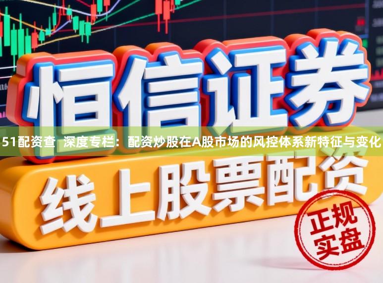 51配资查  深度专栏：配资炒股在A股市场的风控体系新特征与变化