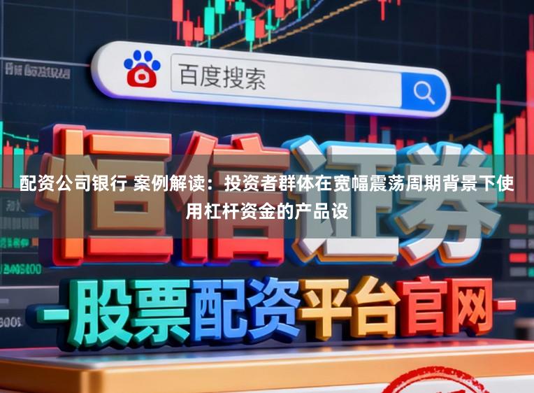 配资公司银行 案例解读：投资者群体在宽幅震荡周期背景下使用杠杆资金的产品设