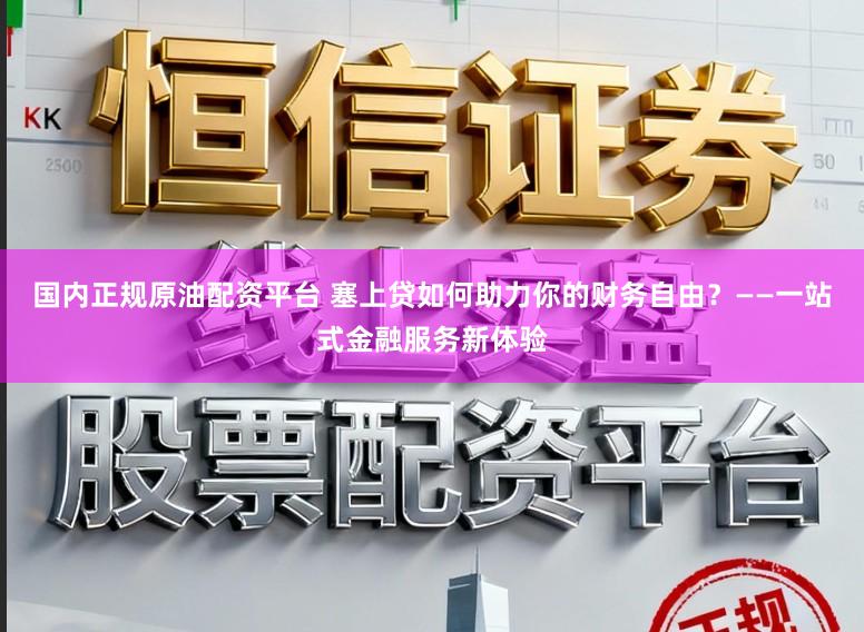 国内正规原油配资平台 塞上贷如何助力你的财务自由？——一站式金融服务新体验
