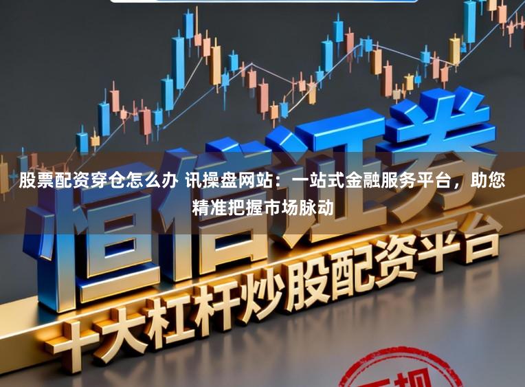 股票配资穿仓怎么办 讯操盘网站：一站式金融服务平台，助您精准把握市场脉动