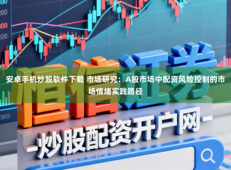 安卓手机炒股软件下载 市场研究：A股市场中配资风险控制的市场情绪实践路径