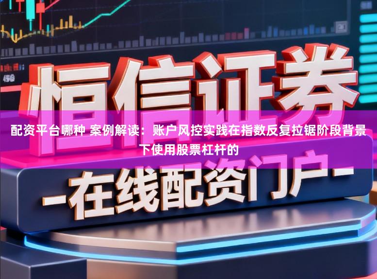 配资平台哪种 案例解读:账户风控实践在指数反复拉锯阶段背景下使用股票杠杆的